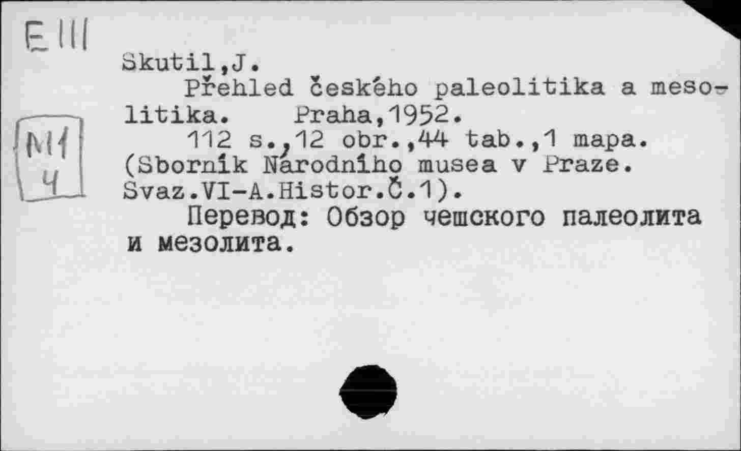 ﻿Skutil,J.
Prehled ceskêho paleolitika a meso-litika. Praha,1952.
112 s..12 obr.,44 tab.,1 тара. (Sbornik Narodniho musea v Praze. Svaz.VI-A.Histor.0.1).
Перевод: Обзор чешского палеолита и мезолита.